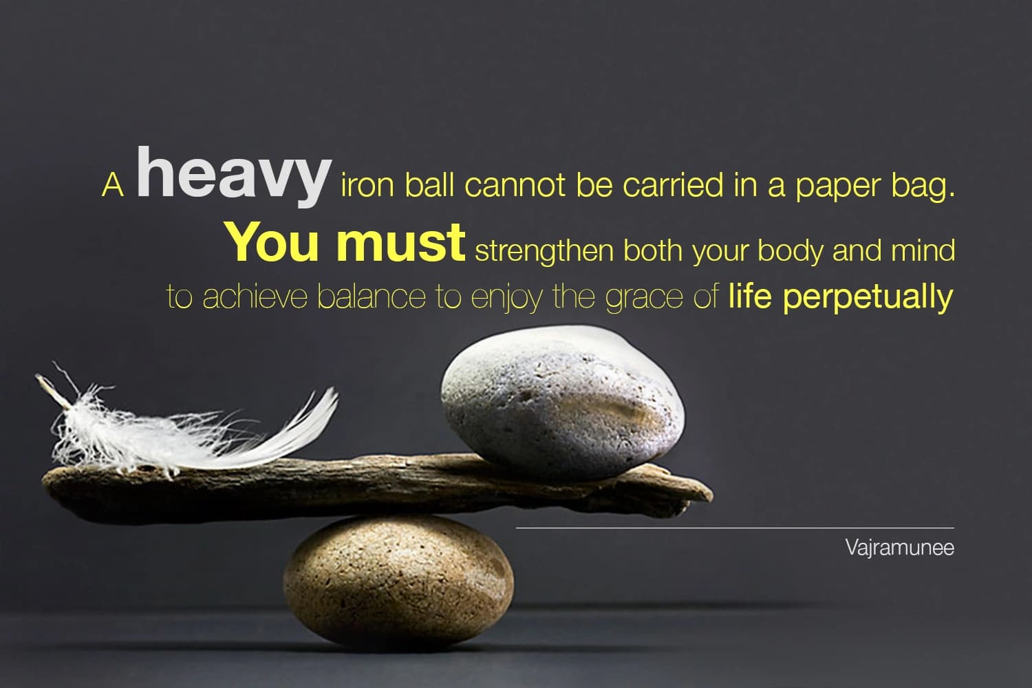 “A heavy iron ball cannot be carried in a paper bag. You must strengthen both your body and mind to achieve balance to enjoy the grace of life perpetually.” — Siddhacharya Yuree Vajramunee